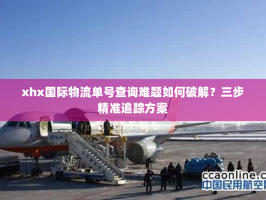 xhx国际物流单号查询难题如何破解?三步精准追踪方案 xhx国际物流单号查询难题如何破解?三步精准追踪方案