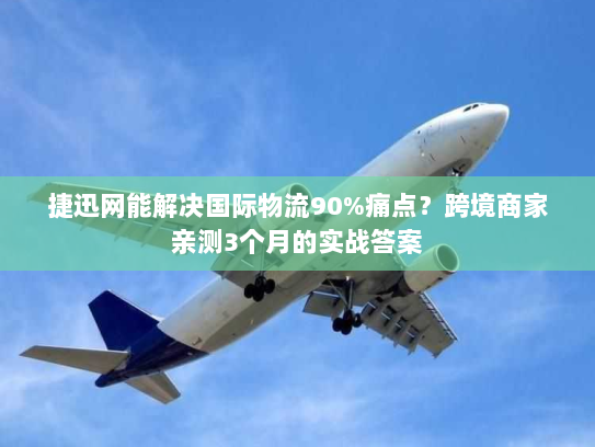 捷迅网能解决国际物流90%痛点？跨境商家亲测3个月的实战答案
