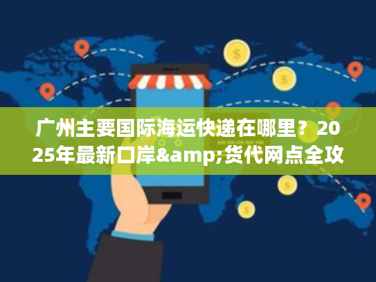 广州主要国际海运快递在哪里？2025年最新口岸&货代网点全攻略