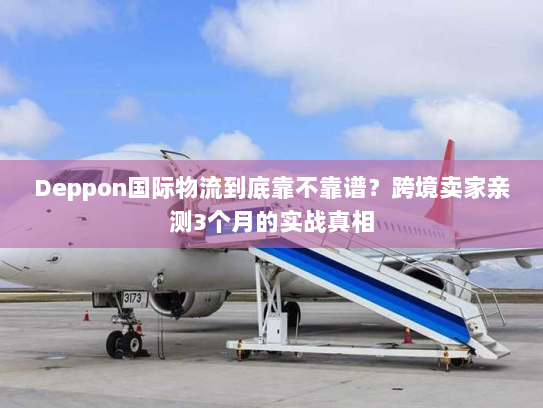 Deppon国际物流到底靠不靠谱？跨境卖家亲测3个月的实战真相