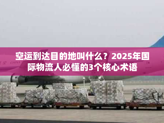 空运到达目的地叫什么？2025年国际物流人必懂的3个核心术语