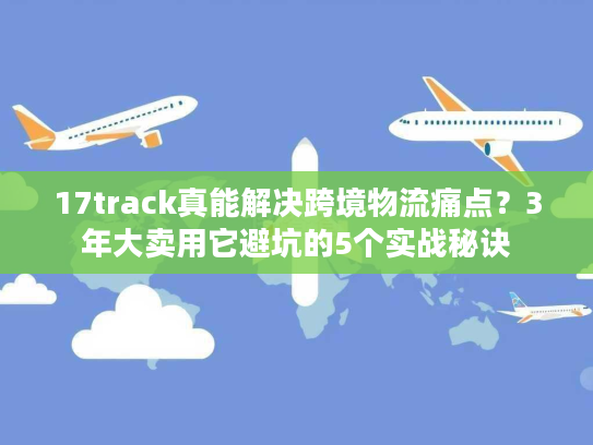 17track真能解决跨境物流痛点?3年大卖用它避坑的5个实战秘诀 17track真能解决跨境物流痛点?3年大卖用它避坑的5个实战秘诀