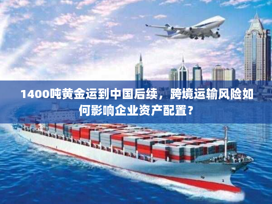 1400吨黄金运到中国后续,跨境运输风险如何影响企业资产配置? 1400吨黄金运到中国后续,跨境运输风险如何影响企业资产配置?