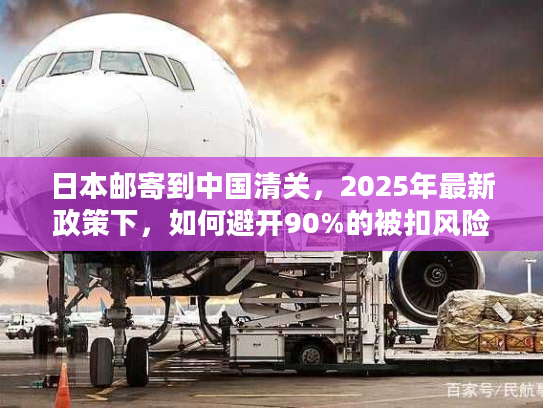 日本邮寄到中国清关，2025年最新政策下，如何避开90%的被扣风险？
