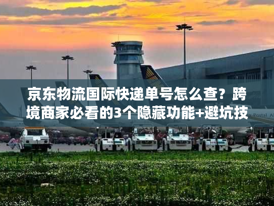 京东物流国际快递单号怎么查？跨境商家必看的3个隐藏功能+避坑技巧