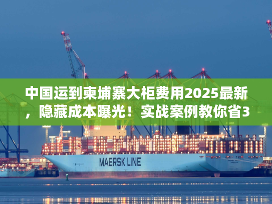 中国运到柬埔寨大柜费用2025最新,隐藏成本曝光!实战案例教你省30%运费 中国运到柬埔寨大柜费用2025最新,隐藏成本曝光!实战案例教你省30%运费