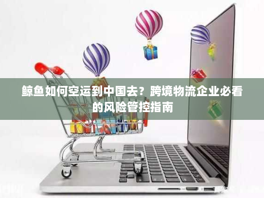 鲸鱼如何空运到中国去？跨境物流企业必看的风险管控指南