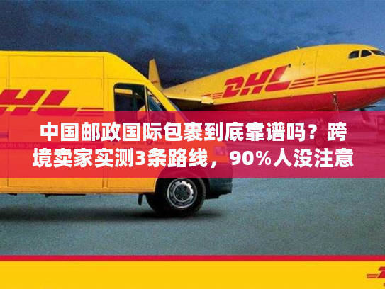 中国邮政国际包裹到底靠谱吗？跨境卖家实测3条路线，90%人没注意的隐藏规则曝光