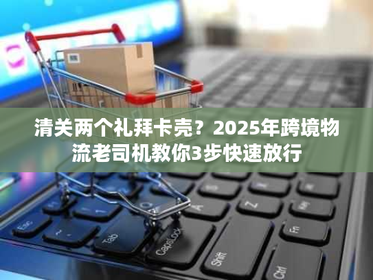 清关两个礼拜卡壳？2025年跨境物流老司机教你3步快速放行