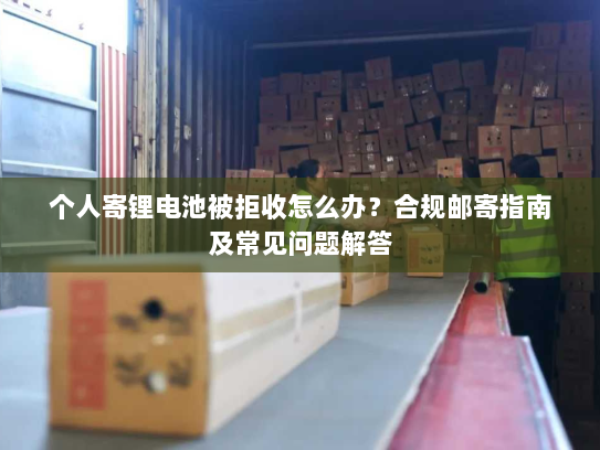 个人寄锂电池被拒收怎么办？合规邮寄指南及常见问题解答