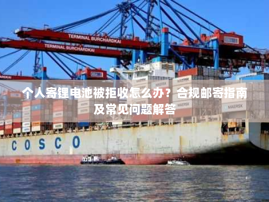 个人寄锂电池被拒收怎么办？合规邮寄指南及常见问题解答