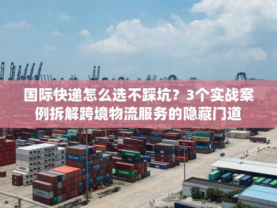国际快递怎么选不踩坑？3个实战案例拆解跨境物流服务的隐藏门道