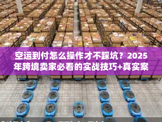 空运到付怎么操作才不踩坑？2025年跨境卖家必看的实战技巧+真实案例