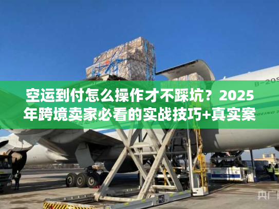 空运到付怎么操作才不踩坑？2025年跨境卖家必看的实战技巧+真实案例
