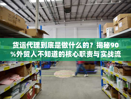 货运代理到底是做什么的？揭秘90%外贸人不知道的核心职责与实战流程