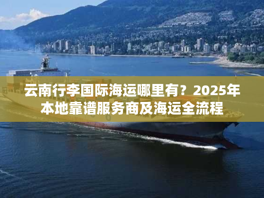 云南行李国际海运哪里有?2025年本地靠谱服务商及海运全流程 云南行李国际海运哪里有?2025年本地靠谱服务商及海运全流程