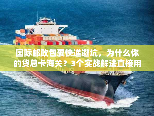 国际邮政包裹快递避坑，为什么你的货总卡海关？3个实战解法直接用