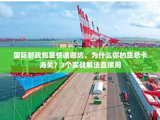 国际邮政包裹快递避坑，为什么你的货总卡海关？3个实战解法直接用