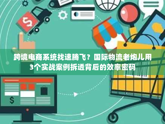 跨境电商系统找速腾飞?国际物流老炮儿用3个实战案例拆透背后的效率密码 跨境电商系统找速腾飞?国际物流老炮儿用3个实战案例拆透背后的效率密码