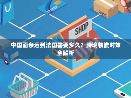 中国面条运到法国需要多久?跨境物流时效全解析 中国面条运到法国需要多久?跨境物流时效全解析