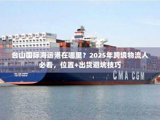 台山国际海运港在哪里？2025年跨境物流人必看，位置+出货避坑技巧