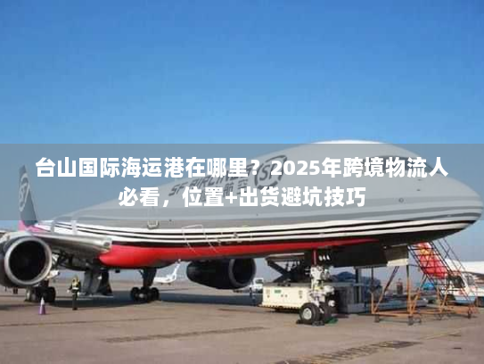 台山国际海运港在哪里？2025年跨境物流人必看，位置+出货避坑技巧