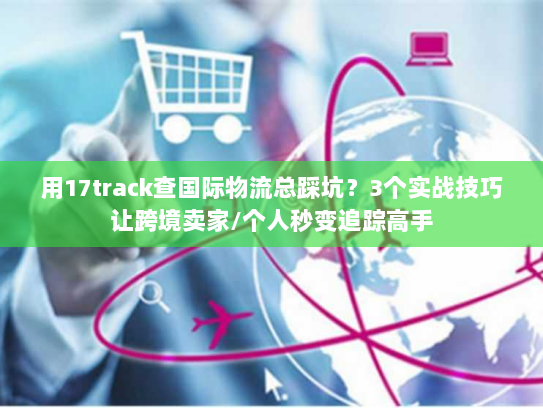 用17track查国际物流总踩坑？3个实战技巧让跨境卖家/个人秒变追踪高手
