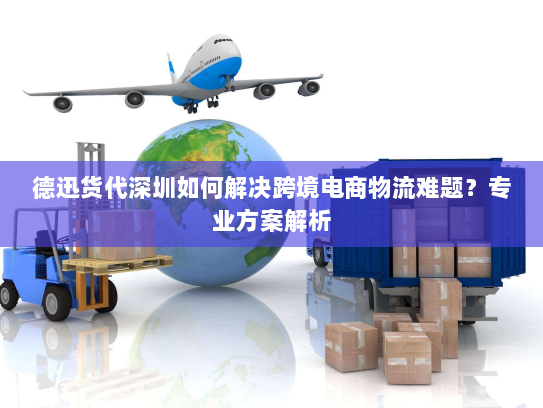 德迅货代深圳如何解决跨境电商物流难题？专业方案解析