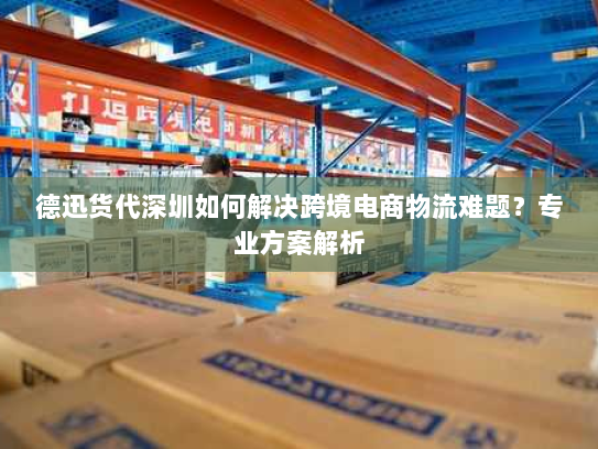 德迅货代深圳如何解决跨境电商物流难题？专业方案解析