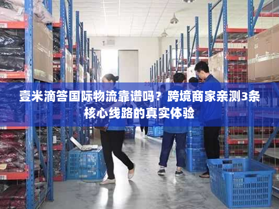 壹米滴答国际物流靠谱吗？跨境商家亲测3条核心线路的真实体验
