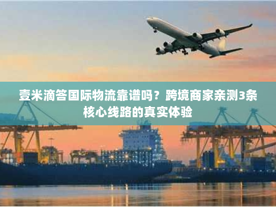 壹米滴答国际物流靠谱吗？跨境商家亲测3条核心线路的真实体验