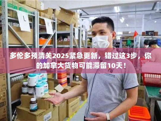 多伦多预清关2025紧急更新，错过这3步，你的加拿大货物可能滞留10天！