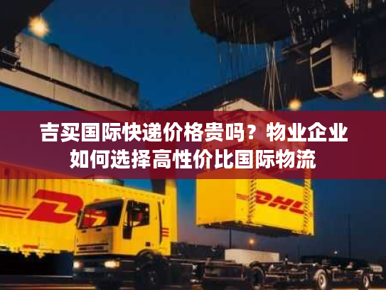 吉买国际快递价格贵吗？物业企业如何选择高性价比国际物流