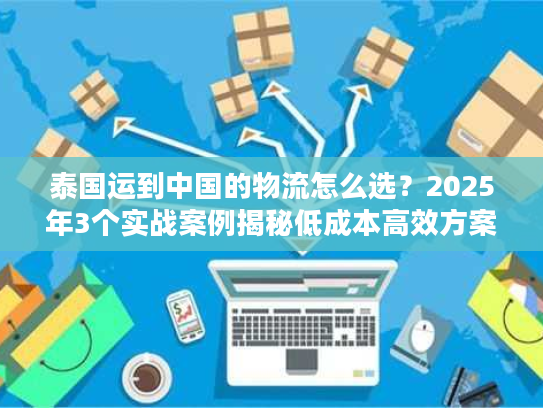 泰国运到中国的物流怎么选？2025年3个实战案例揭秘低成本高效方案