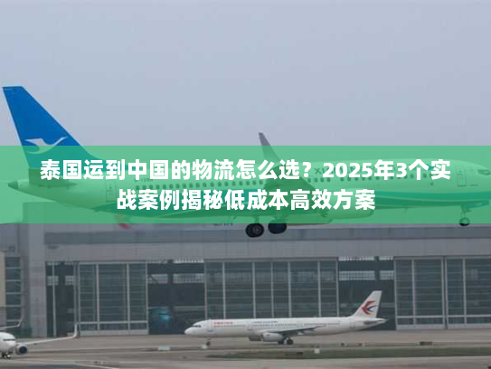 泰国运到中国的物流怎么选？2025年3个实战案例揭秘低成本高效方案