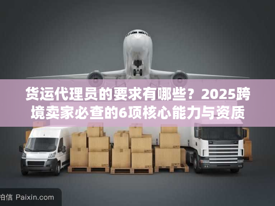货运代理员的要求有哪些？2025跨境卖家必查的6项核心能力与资质