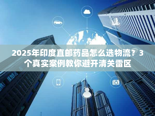 2025年印度直邮药品怎么选物流？3个真实案例教你避开清关雷区