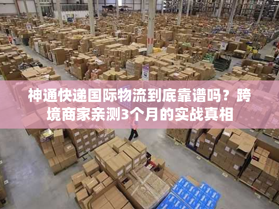 神通快递国际物流到底靠谱吗？跨境商家亲测3个月的实战真相