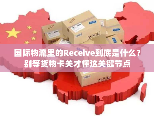 国际物流里的Receive到底是什么？别等货物卡关才懂这关键节点