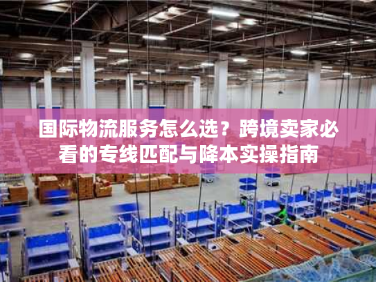 国际物流服务怎么选？跨境卖家必看的专线匹配与降本实操指南