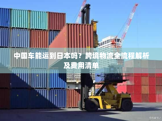 中国车能运到日本吗？跨境物流全流程解析及费用清单