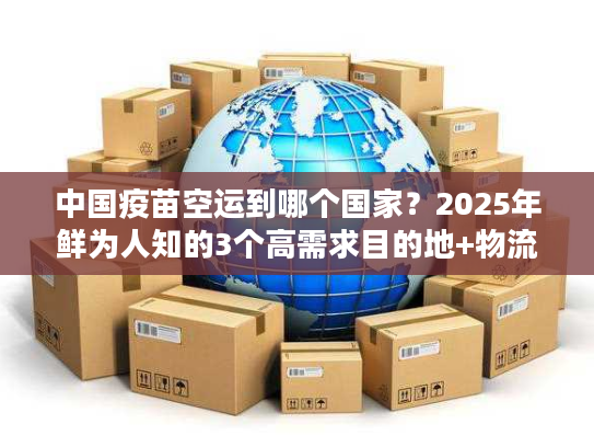 中国疫苗空运到哪个国家?2025年鲜为人知的3个高需求目的地+物流解决方案 中国疫苗空运到哪个国家?2025年鲜为人知的3个高需求目的地+物流解决方案