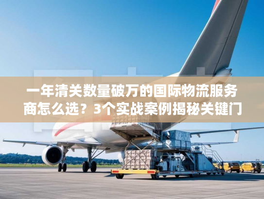 一年清关数量破万的国际物流服务商怎么选？3个实战案例揭秘关键门道