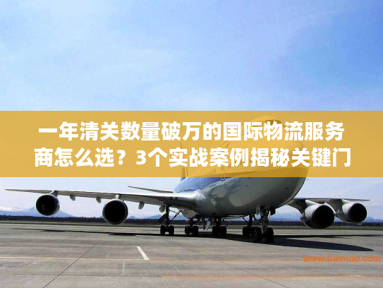 一年清关数量破万的国际物流服务商怎么选？3个实战案例揭秘关键门道