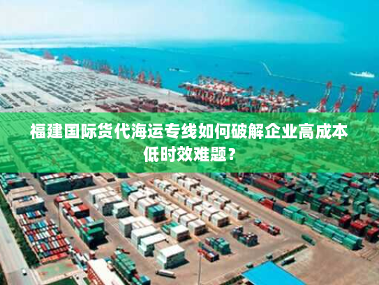 福建国际货代海运专线如何破解企业高成本低时效难题? 福建国际货代海运专线如何破解企业高成本低时效难题?