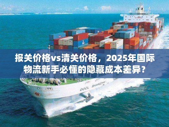 报关价格vs清关价格，2025年国际物流新手必懂的隐藏成本差异？