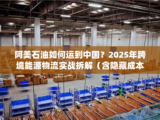 阿美石油如何运到中国？2025年跨境能源物流实战拆解（含隐藏成本避坑）