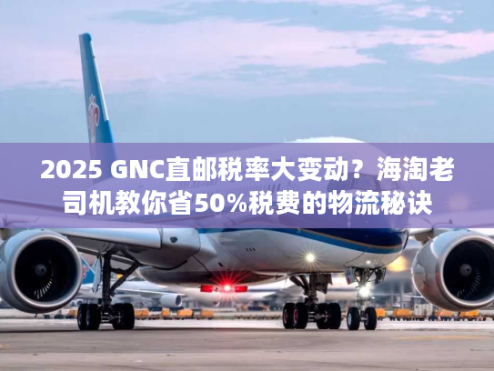 2025 GNC直邮税率大变动？海淘老司机教你省50%税费的物流秘诀
