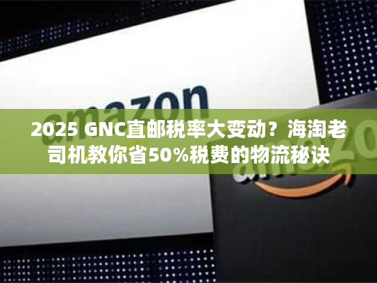 2025 GNC直邮税率大变动？海淘老司机教你省50%税费的物流秘诀