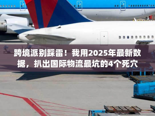 跨境派别踩雷!我用2025年最新数据,扒出国际物流最坑的4个死穴 跨境派别踩雷!我用2025年最新数据,扒出国际物流最坑的4个死穴